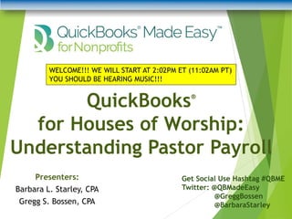 QuickBooks®
for Houses of Worship:
Understanding Pastor Payroll
Get Social Use Hashtag #QBME
Twitter: @QBMadeEasy
@GreggBossen
@BarbaraStarley
WELCOME!!! WE WILL START AT 2:02PM ET (11:02AM PT)
YOU SHOULD BE HEARING MUSIC!!!
Presenters:
Barbara L. Starley, CPA
Gregg S. Bossen, CPA
 