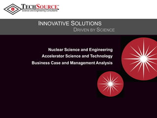 TM

INNOVATIVE SOLUTIONS

Nuclear Science and Engineering
Accelerator Science and Technology
Business Case and Management Analysis

 