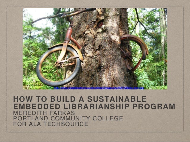 HOW TO BUILD A SUSTAINABLE
EMBEDDED LIBRARIANSHIP PROGRAM
MEREDITH FARKAS
PORTLAND COMMUNITY COLLEGE
FOR ALA TECHSOURCE
ht...
