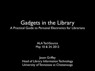 Gadgets in the Library
A Practical Guide to Personal Electronics for Librarians



                    ALA TechSource
                   May 10 & 24, 2012


                      Jason Griffey
        Head of Library Information Technology
        University of Tennessee at Chattanooga
 