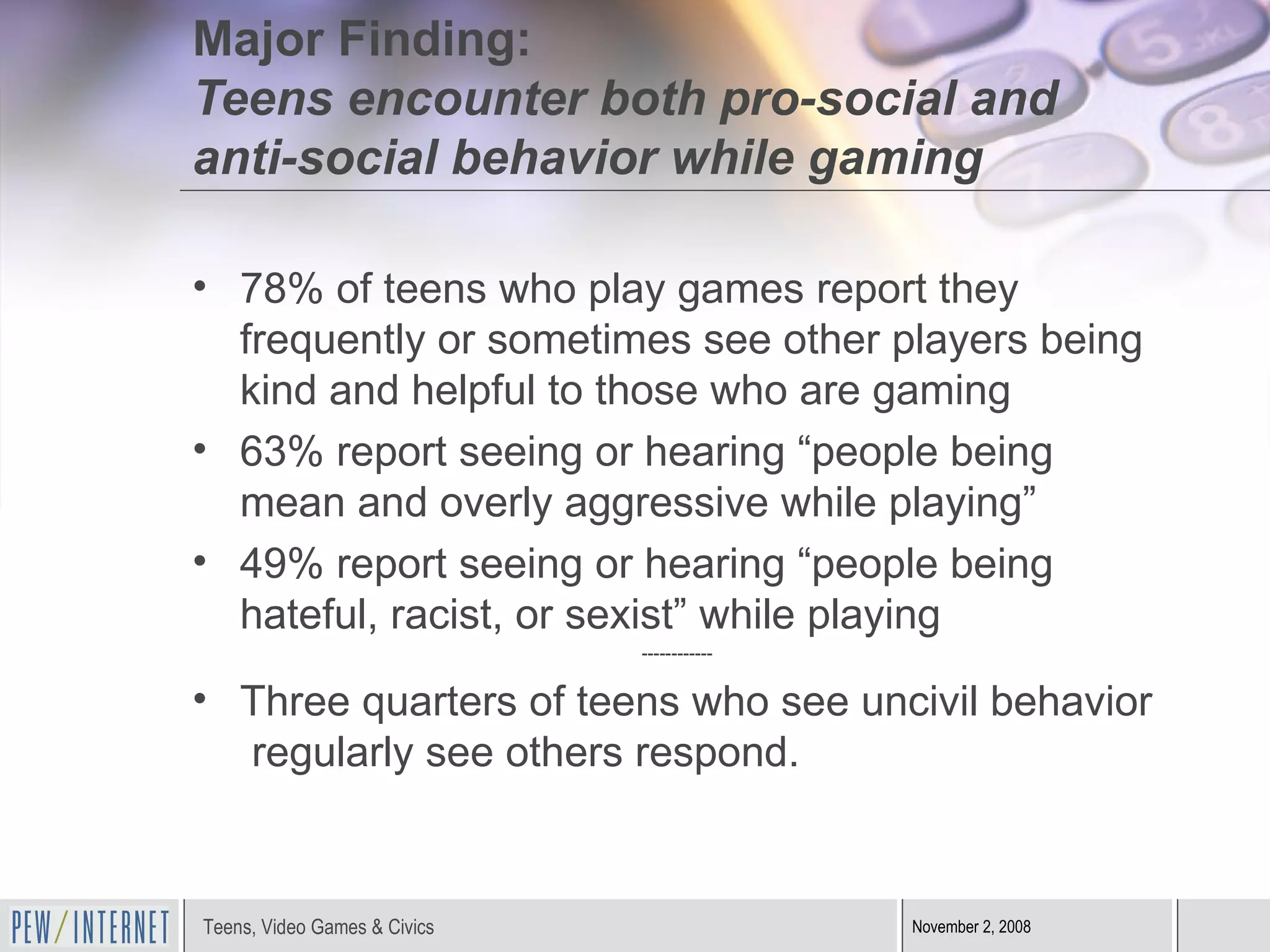 Major Finding:  Teens encounter both pro-social and anti-social behavior while gaming 78% of teens who play games report they frequently or sometimes see other players being kind and helpful to those who are gaming  63% report seeing or hearing “people being mean and overly aggressive while playing”  49% report seeing or hearing “people being hateful, racist, or sexist” while playing ------------ Three quarters of teens who see uncivil behavior  regularly see others respond. 