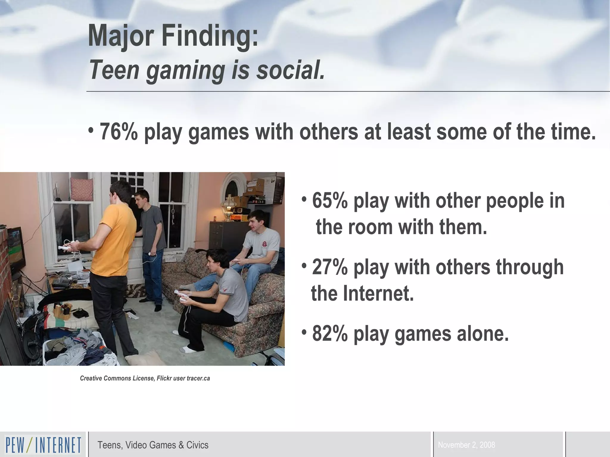 Major Finding:   Teen gaming is social. Creative Commons License, Flickr user tracer.ca 76% play games with others at least some of the time. 65% play with other people in    the room with them. 27% play with others through    the Internet.  82% play games alone. 