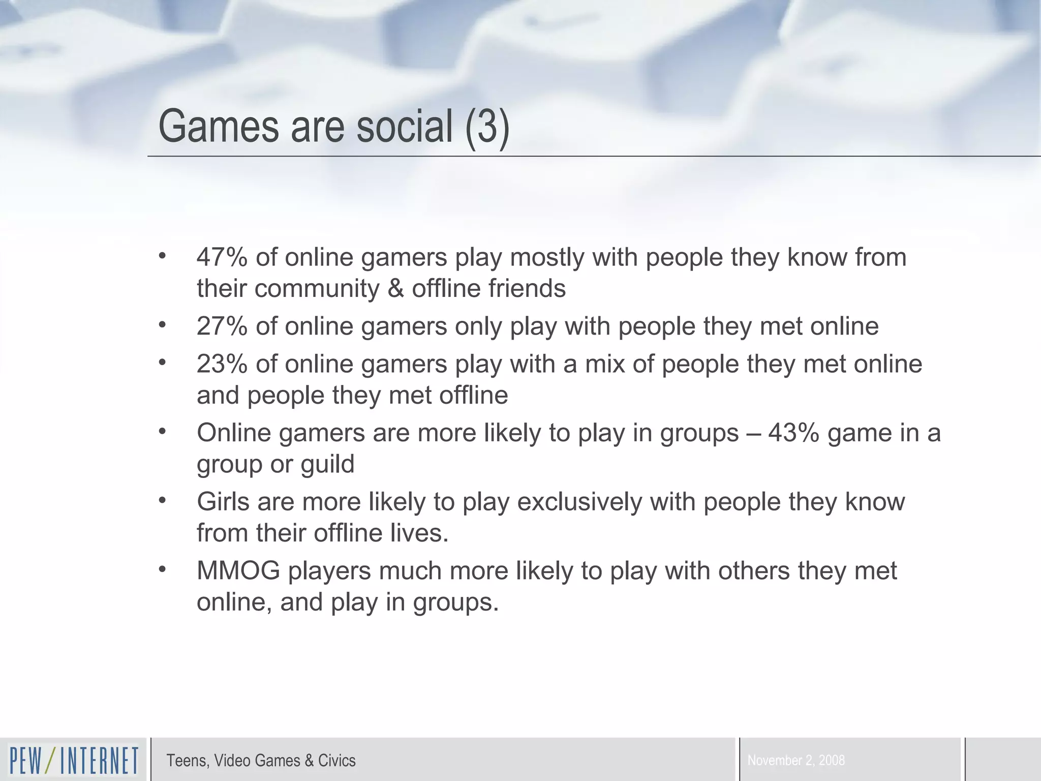 Games are social (3) 47% of online gamers play mostly with people they know from their community & offline friends 27% of online gamers only play with people they met online 23% of online gamers play with a mix of people they met online and people they met offline Online gamers are more likely to play in groups – 43% game in a group or guild Girls are more likely to play exclusively with people they know from their offline lives. MMOG players much more likely to play with others they met online, and play in groups. 