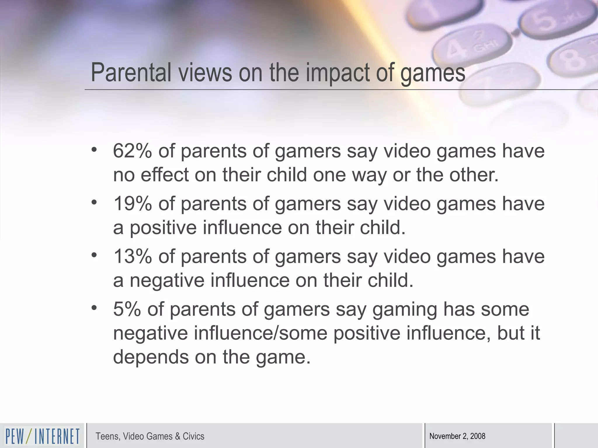 Parental views on the impact of games 62% of parents of gamers say video games have no effect on their child one way or the other. 19% of parents of gamers say video games have a positive influence on their child. 13% of parents of gamers say video games have a negative influence on their child.  5% of parents of gamers say gaming has some negative influence/some positive influence, but it depends on the game. 