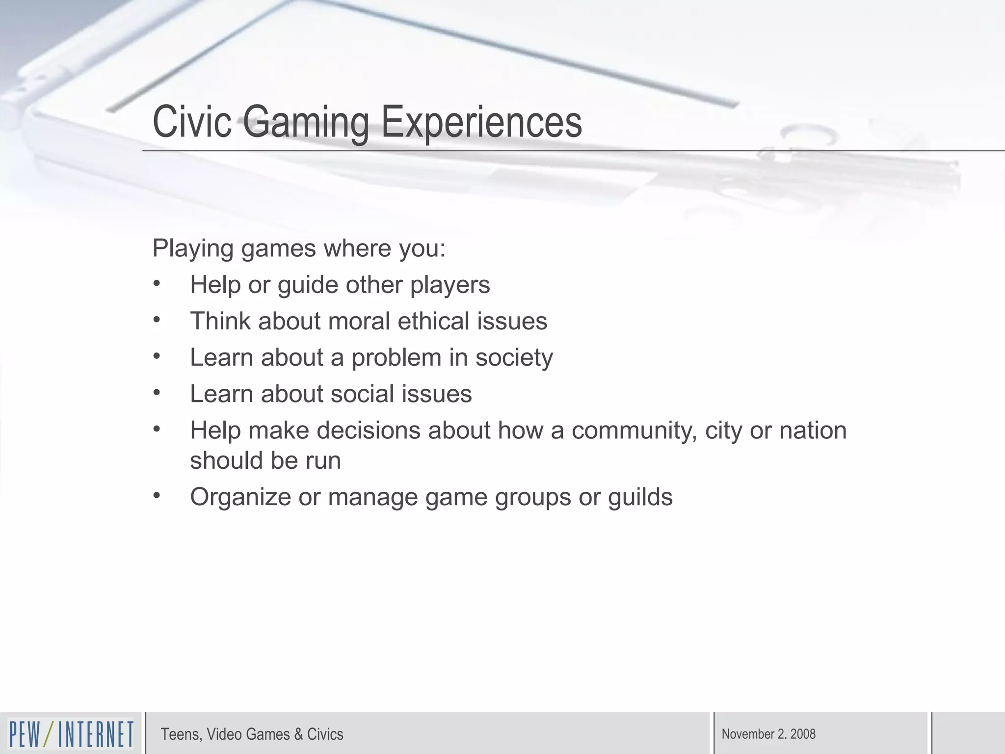 Civic Gaming Experiences Playing games where you: Help or guide other players Think about moral ethical issues Learn about a problem in society Learn about social issues Help make decisions about how a community, city or nation should be run Organize or manage game groups or guilds 