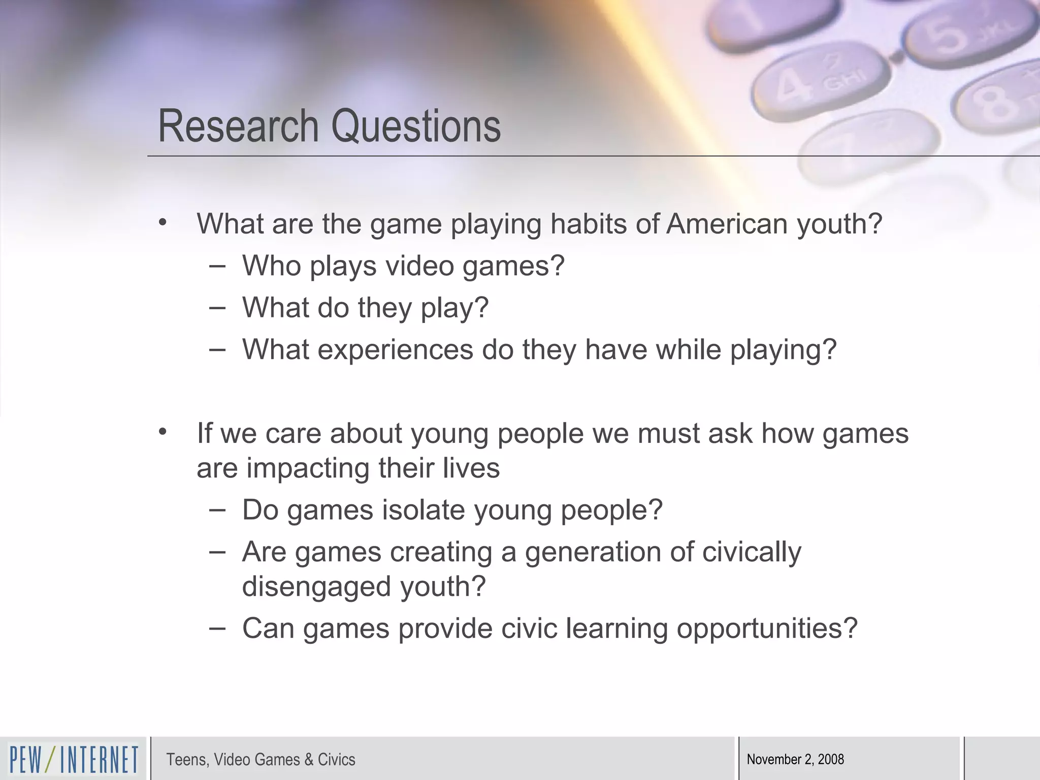 Research Questions What are the game playing habits of American youth? Who plays video games? What do they play? What experiences do they have while playing? If we care about young people we must ask how games are impacting their lives Do games isolate young people? Are games creating a generation of civically disengaged youth? Can games provide civic learning opportunities? 