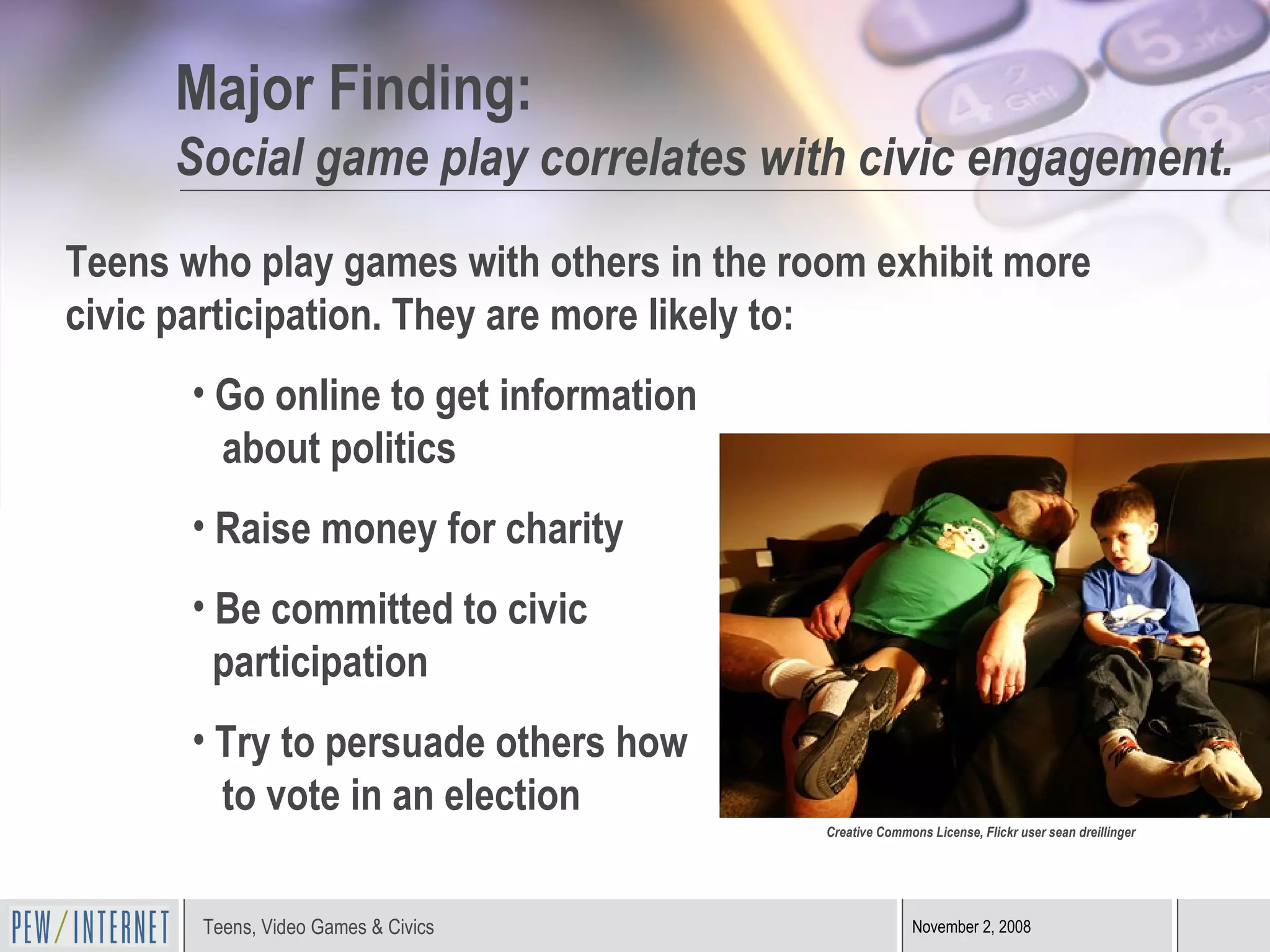 Major Finding: Social game play correlates with civic engagement. Teens who play games with others in the room exhibit more civic participation. They are more likely to: Go online to get information    about politics Raise money for charity Be committed to civic    participation Try to persuade others how    to vote in an election Creative Commons License, Flickr user sean dreillinger 