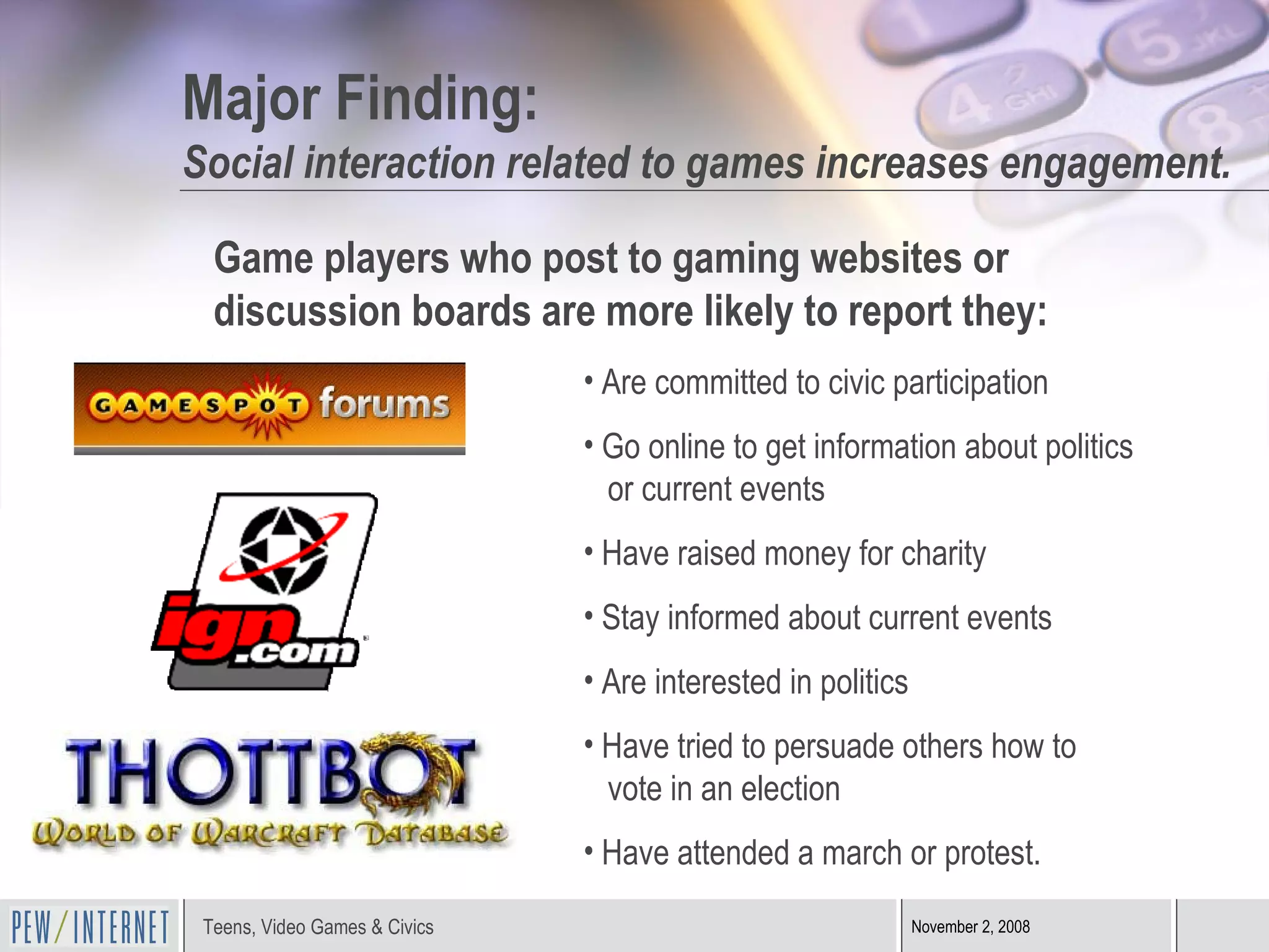 Major Finding: Social interaction related to games increases engagement. Game players who post to gaming websites or  discussion boards are more likely to report they: Are committed to civic participation Go online to get information about politics    or current events Have raised money for charity Stay informed about current events Are interested in politics Have tried to persuade others how to    vote in an election Have attended a march or protest. 