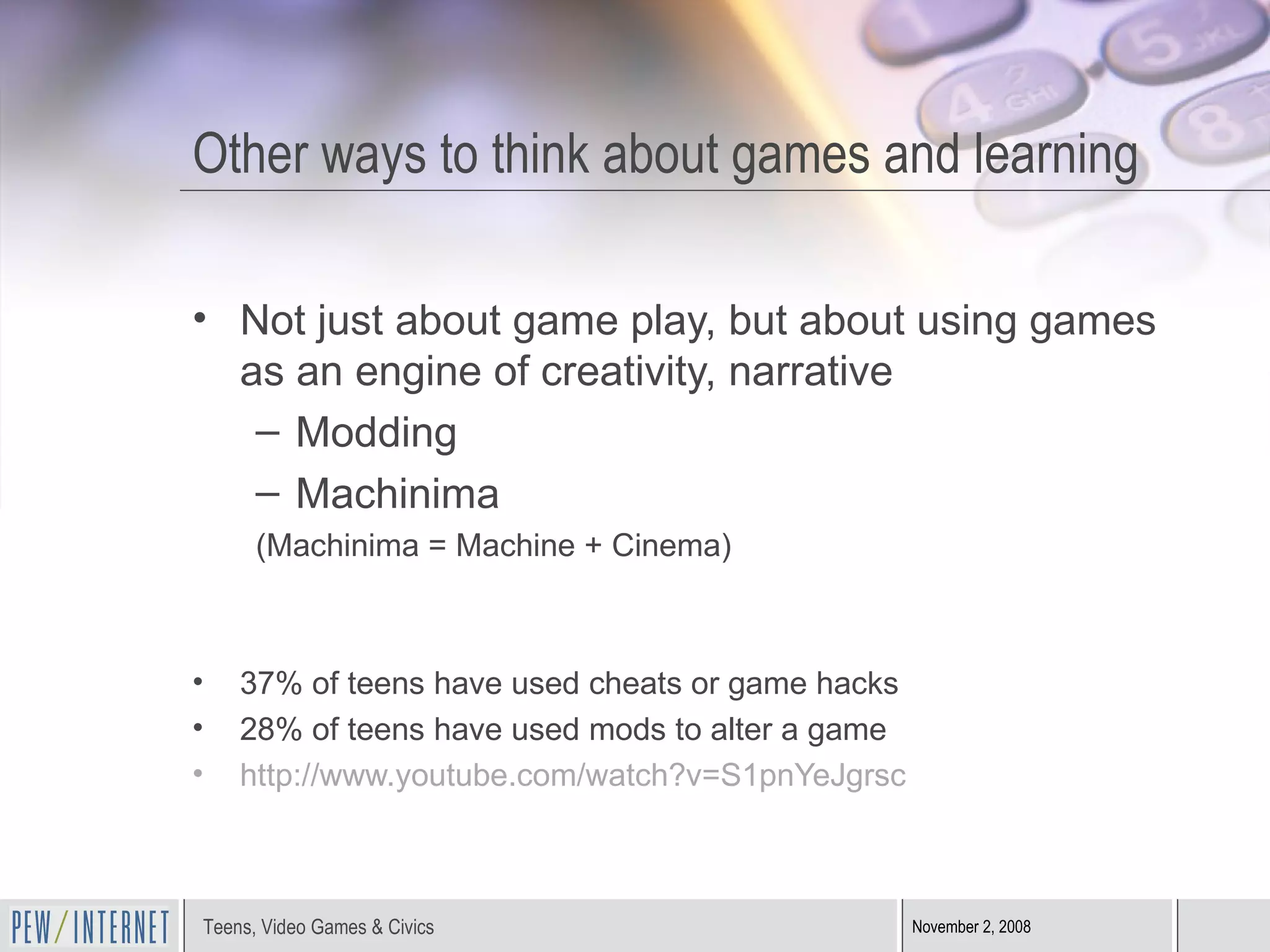 Other ways to think about games and learning Not just about game play, but about using games as an engine of creativity, narrative Modding Machinima (Machinima = Machine + Cinema) 37% of teens have used cheats or game hacks 28% of teens have used mods to alter a game http://www.youtube.com/watch?v=S1pnYeJgrsc   