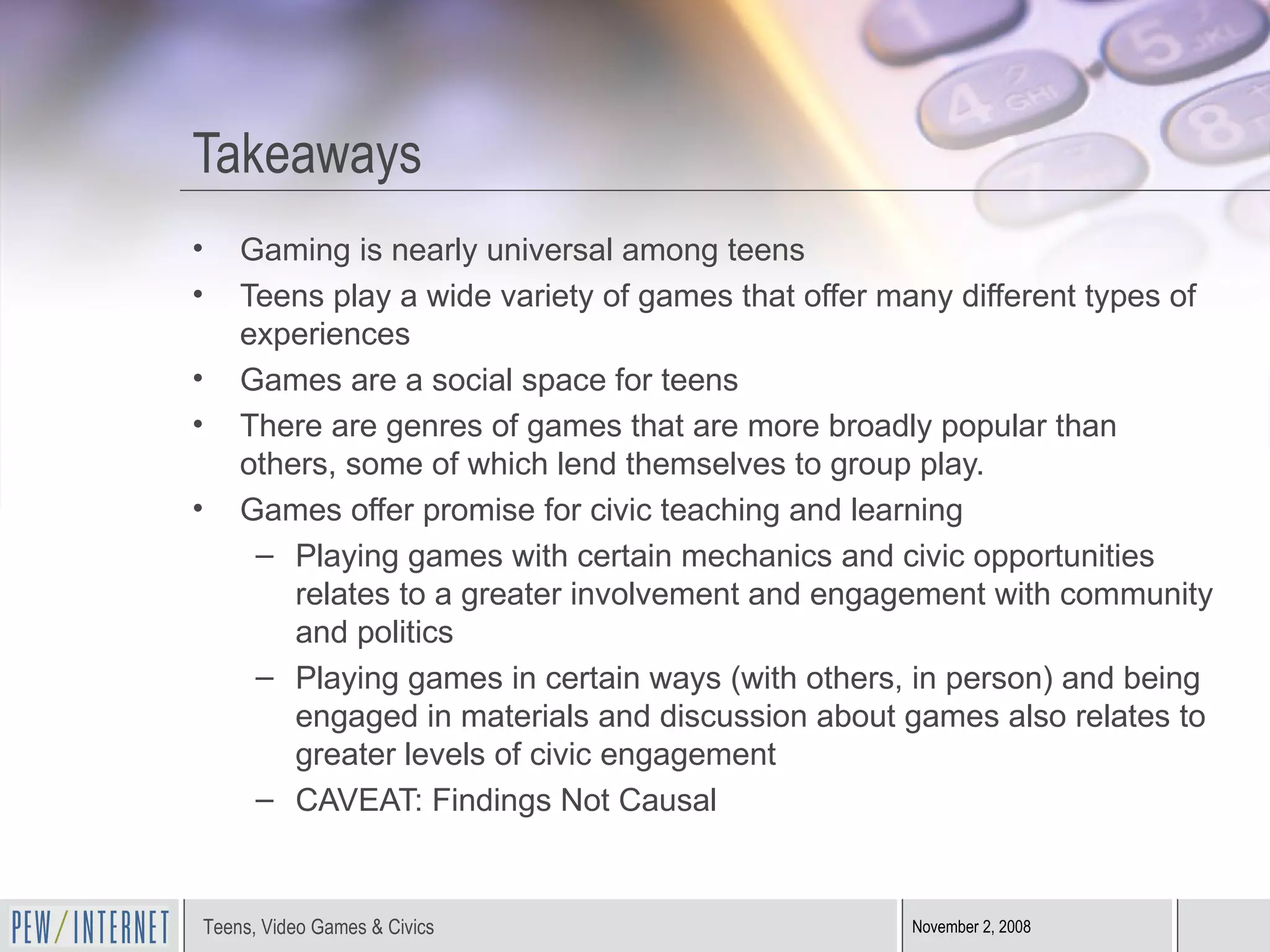 Takeaways Gaming is nearly universal among teens Teens play a wide variety of games that offer many different types of experiences Games are a social space for teens There are genres of games that are more broadly popular than others, some of which lend themselves to group play. Games offer promise for civic teaching and learning Playing games with certain mechanics and civic opportunities relates to a greater involvement and engagement with community and politics Playing games in certain ways (with others, in person) and being engaged in materials and discussion about games also relates to greater levels of civic engagement CAVEAT: Findings Not Causal 