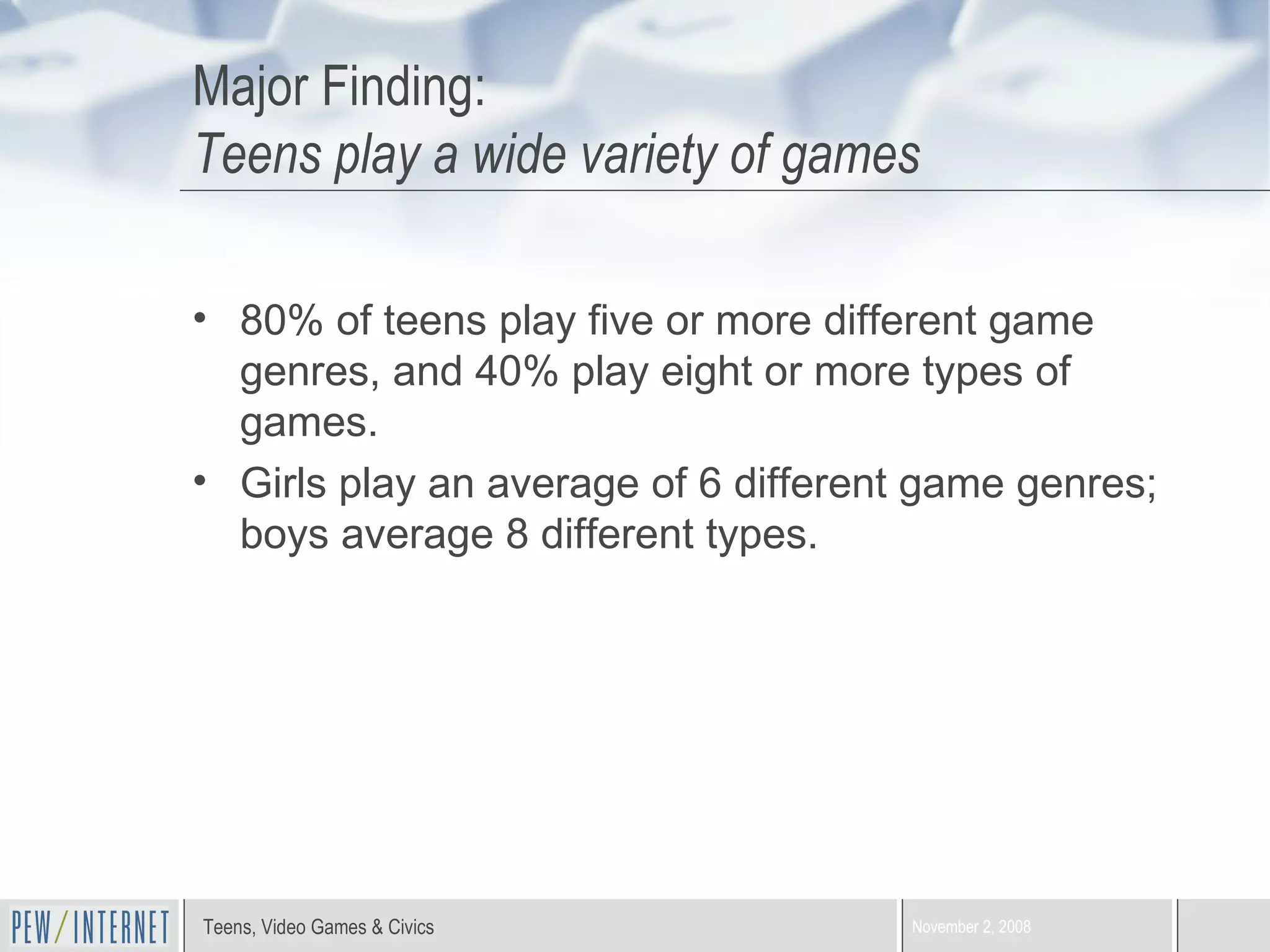 Major Finding:  Teens play a wide variety of games 80% of teens play five or more different game genres, and 40% play eight or more types of games.  Girls play an average of 6 different game genres; boys average 8 different types. 