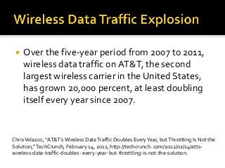  Over the five-year period from 2007 to 2011,
wireless data traffic on AT&T, the second
largest wireless carrier in the United States,
has grown 20,000 percent, at least doubling
itself every year since 2007.
ChrisVelazco, “AT&T’s Wireless DataTraffic Doubles EveryYear, butThrottling Is Not the
Solution,”TechCrunch, February 14, 2012, http://techcrunch. com/2012/02/14/atts-
wireless-data-traffic-doubles- every-year-but-throttling-is-not-the-solution.
 