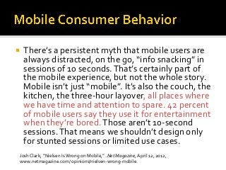  There’s a persistent myth that mobile users are
always distracted, on the go, “info snacking” in
sessions of 10 seconds.That’s certainly part of
the mobile experience, but not the whole story.
Mobile isn’t just “mobile”. It’s also the couch, the
kitchen, the three-hour layover, all places where
we have time and attention to spare. 42 percent
of mobile users say they use it for entertainment
when they’re bored.Those aren’t 10-second
sessions.That means we shouldn’t design only
for stunted sessions or limited use cases.
Josh Clark, “Nielsen Is Wrong on Mobile,” .Net Magazine, April 12, 2012,
www.netmagazine.com/ opinions/nielsen-wrong-mobile.
 