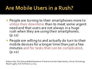  People are turning to their smartphones more to
utilize their downtime than to meet some urgent
need and that users are not always in a huge
rush when they are using their smartphones.
(p.11)
 People are willing to and actually do turn to their
mobile devices for a longer time than just a few
minutes and for tasks that can be complicated.
(p.12)
Bohyun Kim,The Library Mobile Experience: Practices and User Expectations, LibraryTechnology
Report 49(6), ALATechSource, 2013.
 