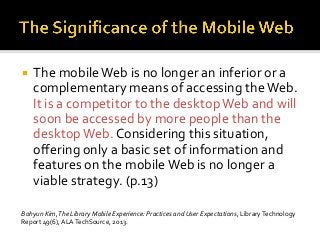  The mobileWeb is no longer an inferior or a
complementary means of accessing theWeb.
It is a competitor to the desktopWeb and will
soon be accessed by more people than the
desktopWeb. Considering this situation,
offering only a basic set of information and
features on the mobileWeb is no longer a
viable strategy. (p.13)
Bohyun Kim,The Library Mobile Experience: Practices and User Expectations, LibraryTechnology
Report 49(6), ALATechSource, 2013.
 