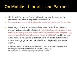  Mobile websites are preferred by libraries over native apps for the
reasons of cost and development skills required.
 But consumers overwhelmingly prefer native apps over mobile websites.
 According to the recent survey and interview results from the Pew
Internet andAmerican Life Project, 63 percent of Americans ages 16 and
older would use apps-based access to library materials and programs (35
percent “very likely” and 28 percent “somewhat likely”), and 62 percent
would use GPS-navigation apps that help them locate material inside
library buildings (34 percent “very likely” and 28 percent “somewhat
likely”).
– Kathryn Zickuhr, Lee Rainie, and Kristen Purcell, Library Services in the Digital Age
(Washington, DC: Pew Research Center, January 22, 2013), 57,
http://libraries.pewinternet.org/2013/01/22/library-services.
 