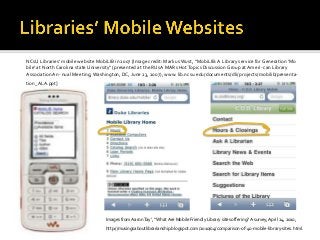 NCsU Libraries’ mobile website MobiLIB in 2007 [Image credit: Markus Wust, “MobiLIB:A Library service for Generation ‘Mo
bile’ at NorthCarolina state University” (presented at the RUsA MARs HotTopics Discussion Group at Ameri- can Library
AssociationAn- nual Meeting,Washington, DC, June 23, 2007), www. lib.ncsu.edu/documents/dli/ projects/mobilib/presenta-
tion_ALA.ppt]
Images from AaronTay’, “What Are Mobile Friendly Library sites offering?A survey,April 24, 2010,
http://musingsaboutlibrarianship.blogspot.com/2010/04/comparison-of-40-mobile-library-sites. html.
 