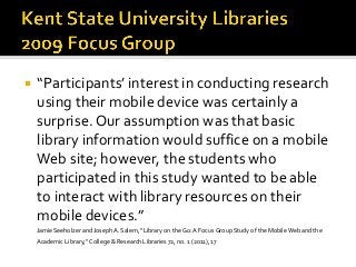  “Participants’ interest in conducting research
using their mobile device was certainly a
surprise. Our assumption was that basic
library information would suffice on a mobile
Web site; however, the students who
participated in this study wanted to be able
to interact with library resources on their
mobile devices.”
Jamie Seeholzer and Joseph A. Salem, “Library on the Go: A Focus Group Study of the Mobile Web and the
Academic Library,” College & Research Libraries 72, no. 1 (2011), 17
 