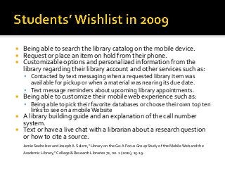  Being able to search the library catalog on the mobile device.
 Request or place an item on hold from their phone.
 Customizable options and personalized information from the
library regarding their library account and other services such as:
 Contacted by text messaging when a requested library item was
available for pickup or when a material was nearing its due date.
 Text message reminders about upcoming library appointments.
 Being able to customize their mobile web experience such as:
 Being able to pick their favorite databases or choose their own top ten
links to see on a mobileWebsite
 A library building guide and an explanation of the call number
system.
 Text or have a live chat with a librarian about a research question
or how to cite a source.
Jamie Seeholzer and Joseph A. Salem, “Library on the Go: A Focus Group Study of the Mobile Web and the
Academic Library,” College & Research Libraries 72, no. 1 (2011), 15-19.
 