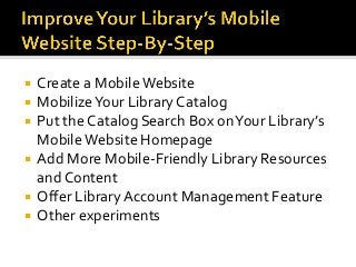  Create a MobileWebsite
 MobilizeYour Library Catalog
 Put the Catalog Search Box onYour Library’s
MobileWebsite Homepage
 Add More Mobile-Friendly Library Resources
and Content
 Offer LibraryAccount Management Feature
 Other experiments
 