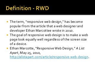  The term, “responsive web design,” has become
popular from the article that a web designer and
developer Ethan Marcottee wrote in 2010.
 The goal of responsive web design is to make a web
page look equally well regardless of the screen size
of a device.
 Ethan Marcotte, “Responsive Web Design,” A List
Apart, May 25, 2010,
http://alistapart.com/article/responsive-web-design.
 
