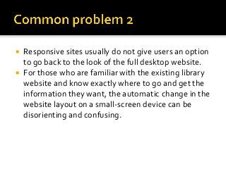  Responsive sites usually do not give users an option
to go back to the look of the full desktop website.
 For those who are familiar with the existing library
website and know exactly where to go and get the
information they want, the automatic change in the
website layout on a small-screen device can be
disorienting and confusing.
 