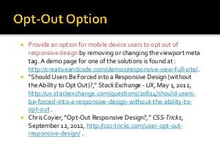  Provide an option for mobile device users to opt out of
responsive design by removing or changing the viewport meta
tag.A demo page for one of the solutions is found at :
http://creativeandcode.com/demos/responsive-view-full-site/.
 “Should Users Be Forced into a Responsive Design (without
the Ability to Opt Out)?,” Stack Exchange - UX, May 1, 2012,
http://ux.stackexchange.com/questions/20824/should-users-
be-forced-into-a-responsive-design-without-the-ability-to-
opt-out .
 Chris Coyier, “Opt-Out Responsive Design?,” CSS-Tricks,
September 12, 2012, http://css-tricks.com/user-opt-out-
responsive-design/ .
 