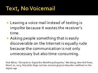  Leaving a voice mail instead of texting is
impolite because it wastes the receiver’s
time.
 Asking people something that is easily
discoverable on the Internet is equally rude
because the communication is not only
unnecessary but also time-consuming.
Nick Bilton, “Disruptions: Digital Era Redefining Etiquette,” Bits (blog), NewYorkTimes,
March 10, 2013, http://bits.blogs.nytimes.com/2013/03/10/ etiquette-redefined-in-the-
digital-age.
 