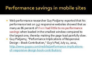  Web performance researcherGuy Podjarny reported that his
performance test on 347 responsive websites showed that as
many as 86 percent of them had little to no performance
savings when loaded in the smallest window compared to
the largest one, thereby making the page load painfully slow.
 Guy Podjarny, “Performance Implications of Responsive
Design – Book Contribution,” Guy’s Pod, July 11, 2012,
http://www.guypo.com/mobile/performance-implications-
of-responsive-design-book-contribution/.
 