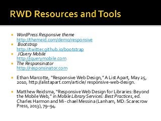  WordPress Responsive theme
http://themeid.com/demo/responsive
 Bootstrap
http://twitter.github.io/bootstrap
 JQuery Mobile
http://jquerymobile.com
 The Responsinator
http://responsinator.com
 Ethan Marcotte, “Responsive Web Design,” A List Apart, May 25,
2010, http://alistapart.com/article/ responsive-web-design.
 Matthew Reidsma, “Responsive Web Design for Libraries: Beyond
the Mobile Web,” in Mobile Library Services: Best Practices, ed.
Charles Harmon and Mi- chael Messina (Lanham, MD: Scarecrow
Press, 2013), 79–94.
 