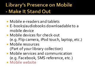  Mobile e-readers and tablets
 E-books/audiobooks downloadable to a
mobile device
 Mobile devices for check-out
(e.g. Flip camera, iPod touch, laptop, etc.)
 Mobile resources
(Part of your library collection)
 Mobile services and communication
(e.g. Facebook, SMS reference, etc.)
 Mobile website
 