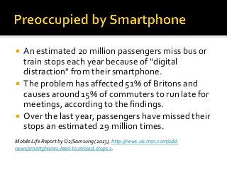  An estimated 20 million passengers miss bus or
train stops each year because of "digital
distraction" from their smartphone.
 The problem has affected 51% of Britons and
causes around 15% of commuters to run late for
meetings, according to the findings.
 Over the last year, passengers have missed their
stops an estimated 29 million times.
Mobile Life Report by O2/Samsung (2013), http://news.uk.msn.com/odd-
news/smartphones-lead-to-missed-stops-1.
 