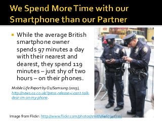  While the average British
smartphone owner
spends 97 minutes a day
with their nearest and
dearest, they spend 119
minutes – just shy of two
hours – on their phones.
Mobile Life Report by O2/Samsung (2013),
http://news.o2.co.uk/?press-release=i-cant-talk-
dear-im-on-my-phone.
Image from Flickr: http://www.flickr.com/photos/smith/6267342711/
 