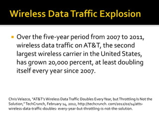  Over the five-year period from 2007 to 2011,
wireless data traffic on AT&T, the second
largest wireless carrier in the United States,
has grown 20,000 percent, at least doubling
itself every year since 2007.
ChrisVelazco, “AT&T’s Wireless DataTraffic Doubles EveryYear, butThrottling Is Not the
Solution,”TechCrunch, February 14, 2012, http://techcrunch. com/2012/02/14/atts-
wireless-data-traffic-doubles- every-year-but-throttling-is-not-the-solution.
 