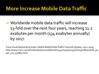  Worldwide mobile data traffic will increase
13-fold over the next four years, reaching 11.2
exabytes per month (134 exabytes annually)
by 2017.
CiscoVisual Networking Index: Global Mobile DataTraffic Forecast Update, 2012–2017,
http://www.cisco.com/en/US/solutions/collateral/ns341/ns525/ns537/ns705/ns827/white_pa
per_c11-520862.html
 