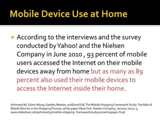  According to the interviews and the survey
conducted byYahoo! and the Nielsen
Company in June 2010 , 93 percent of mobile
users accessed the Internet on their mobile
devices away from home but as many as 89
percent also used their mobile devices to
access the Internet inside their home.
Ashmeed Ali, EdwinWong, Gateley Meeker, andDavidGill,The Mobile Shopping Framework Study:The Role of
Mobile Devices in the Shopping Process, white paper (NewYork: Nielsen Company, January 2011), 5,
www.slideshare.net/ashmeed25/mobile-shopping- frameworkstudy2010whitepaper-final.
 