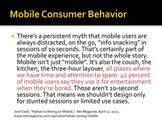  There’s a persistent myth that mobile users are
always distracted, on the go, “info snacking” in
sessions of 10 seconds.That’s certainly part of
the mobile experience, but not the whole story.
Mobile isn’t just “mobile”. It’s also the couch, the
kitchen, the three-hour layover, all places where
we have time and attention to spare. 42 percent
of mobile users say they use it for entertainment
when they’re bored.Those aren’t 10-second
sessions.That means we shouldn’t design only
for stunted sessions or limited use cases.
Josh Clark, “Nielsen Is Wrong on Mobile,” .Net Magazine, April 12, 2012,
www.netmagazine.com/ opinions/nielsen-wrong-mobile.
 