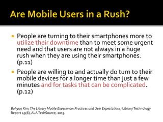  People are turning to their smartphones more to
utilize their downtime than to meet some urgent
need and that users are not always in a huge
rush when they are using their smartphones.
(p.11)
 People are willing to and actually do turn to their
mobile devices for a longer time than just a few
minutes and for tasks that can be complicated.
(p.12)
Bohyun Kim,The Library Mobile Experience: Practices and User Expectations, LibraryTechnology
Report 49(6), ALATechSource, 2013.
 