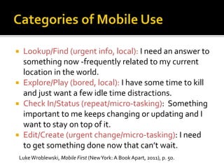  Lookup/Find (urgent info, local): I need an answer to
something now -frequently related to my current
location in the world.
 Explore/Play (bored, local): I have some time to kill
and just want a few idle time distractions.
 Check In/Status (repeat/micro-tasking): Something
important to me keeps changing or updating and I
want to stay on top of it.
 Edit/Create (urgent change/micro-tasking): I need
to get something done now that can’t wait.
LukeWroblewski, Mobile First (NewYork: A Book Apart, 2011), p. 50.
 