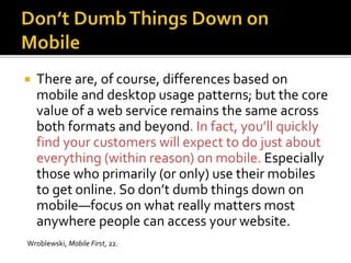  There are, of course, differences based on
mobile and desktop usage patterns; but the core
value of a web service remains the same across
both formats and beyond. In fact, you’ll quickly
find your customers will expect to do just about
everything (within reason) on mobile. Especially
those who primarily (or only) use their mobiles
to get online. So don’t dumb things down on
mobile—focus on what really matters most
anywhere people can access your website.
Wroblewski, Mobile First, 22.
 