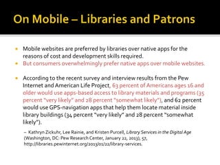  Mobile websites are preferred by libraries over native apps for the
reasons of cost and development skills required.
 But consumers overwhelmingly prefer native apps over mobile websites.
 According to the recent survey and interview results from the Pew
Internet andAmerican Life Project, 63 percent of Americans ages 16 and
older would use apps-based access to library materials and programs (35
percent “very likely” and 28 percent “somewhat likely”), and 62 percent
would use GPS-navigation apps that help them locate material inside
library buildings (34 percent “very likely” and 28 percent “somewhat
likely”).
– Kathryn Zickuhr, Lee Rainie, and Kristen Purcell, Library Services in the Digital Age
(Washington, DC: Pew Research Center, January 22, 2013), 57,
http://libraries.pewinternet.org/2013/01/22/library-services.
 