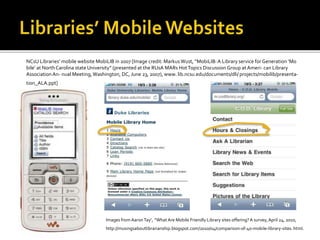 NCsU Libraries’ mobile website MobiLIB in 2007 [Image credit: Markus Wust, “MobiLIB:A Library service for Generation ‘Mo
bile’ at NorthCarolina state University” (presented at the RUsA MARs HotTopics Discussion Group at Ameri- can Library
Association An- nual Meeting,Washington, DC, June 23, 2007), www. lib.ncsu.edu/documents/dli/ projects/mobilib/presenta-
tion_ALA.ppt]
Images from AaronTay’, “What Are Mobile Friendly Library sites offering?A survey,April 24, 2010,
http://musingsaboutlibrarianship.blogspot.com/2010/04/comparison-of-40-mobile-library-sites. html.
 