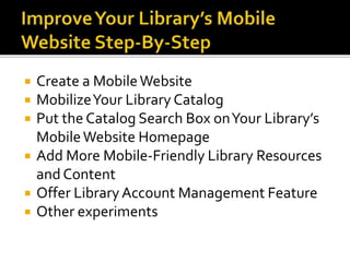  Create a MobileWebsite
 MobilizeYour Library Catalog
 Put the Catalog Search Box onYour Library’s
MobileWebsite Homepage
 Add More Mobile-Friendly Library Resources
and Content
 Offer LibraryAccount Management Feature
 Other experiments
 