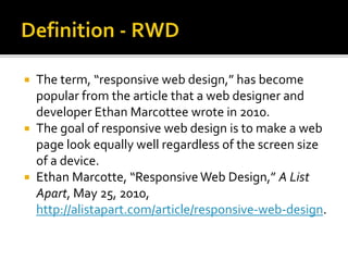  The term, “responsive web design,” has become
popular from the article that a web designer and
developer Ethan Marcottee wrote in 2010.
 The goal of responsive web design is to make a web
page look equally well regardless of the screen size
of a device.
 Ethan Marcotte, “Responsive Web Design,” A List
Apart, May 25, 2010,
http://alistapart.com/article/responsive-web-design.
 