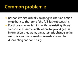  Responsive sites usually do not give users an option
to go back to the look of the full desktop website.
 For those who are familiar with the existing library
website and know exactly where to go and get the
information they want, the automatic change in the
website layout on a small-screen device can be
disorienting and confusing.
 