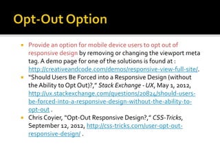  Provide an option for mobile device users to opt out of
responsive design by removing or changing the viewport meta
tag.A demo page for one of the solutions is found at :
http://creativeandcode.com/demos/responsive-view-full-site/.
 “Should Users Be Forced into a Responsive Design (without
the Ability to Opt Out)?,” Stack Exchange - UX, May 1, 2012,
http://ux.stackexchange.com/questions/20824/should-users-
be-forced-into-a-responsive-design-without-the-ability-to-
opt-out .
 Chris Coyier, “Opt-Out Responsive Design?,” CSS-Tricks,
September 12, 2012, http://css-tricks.com/user-opt-out-
responsive-design/ .
 
