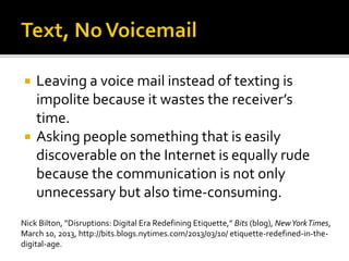 Leaving a voice mail instead of texting is
impolite because it wastes the receiver’s
time.
 Asking people something that is easily
discoverable on the Internet is equally rude
because the communication is not only
unnecessary but also time-consuming.
Nick Bilton, “Disruptions: Digital Era Redefining Etiquette,” Bits (blog), NewYorkTimes,
March 10, 2013, http://bits.blogs.nytimes.com/2013/03/10/ etiquette-redefined-in-the-
digital-age.
 