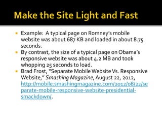  Example: A typical page on Romney’s mobile
website was about 687 KB and loaded in about 8.75
seconds.
 By contrast, the size of a typical page on Obama’s
responsive website was about 4.2 MB and took
whopping 25 seconds to load.
 Brad Frost, “Separate MobileWebsiteVs. Responsive
Website,” Smashing Magazine, August 22, 2012,
http://mobile.smashingmagazine.com/2012/08/22/se
parate-mobile-responsive-website-presidential-
smackdown/.
 