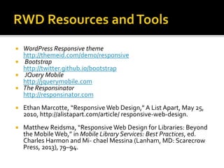  WordPress Responsive theme
http://themeid.com/demo/responsive
 Bootstrap
http://twitter.github.io/bootstrap
 JQuery Mobile
http://jquerymobile.com
 The Responsinator
http://responsinator.com
 Ethan Marcotte, “Responsive Web Design,” A List Apart, May 25,
2010, http://alistapart.com/article/ responsive-web-design.
 Matthew Reidsma, “Responsive Web Design for Libraries: Beyond
the Mobile Web,” in Mobile Library Services: Best Practices, ed.
Charles Harmon and Mi- chael Messina (Lanham, MD: Scarecrow
Press, 2013), 79–94.
 