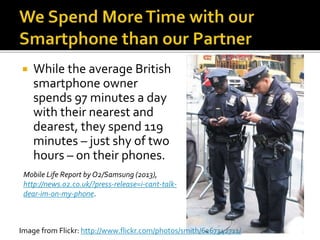  While the average British
smartphone owner
spends 97 minutes a day
with their nearest and
dearest, they spend 119
minutes – just shy of two
hours – on their phones.
Mobile Life Report by O2/Samsung (2013),
http://news.o2.co.uk/?press-release=i-cant-talk-
dear-im-on-my-phone.
Image from Flickr: http://www.flickr.com/photos/smith/6267342711/
 